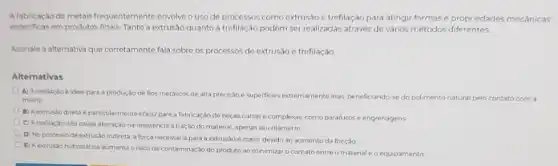 A fabricação de metais frequentemente envolve o uso de processos como extrusão e trefilação para atingir formase propriedades mecânicas
especificas em produtos finais Tanto a extrusão quanto a trefilação podem ser realizadas através de vários métodos diferentes.
Assinale a alternativa que corretamente fala sobre os processos do extrusão e trefilação
Alternativas
A) A trefilação é ideal para a produçac de fios metalicos de alta precisso e superficies extremamente lisas, beneficiando-se do polimento natural pelo contato com a
matriz
B) A extrusio direta particularmente eficaz para a fabricação de peças curtase complexas como parafusos e engrenagens
C) A trefilação nào causa alteração na resisténcia à tração do material, apenas seu diametro
D) No processo de extrusão indireta, a força necessaria para a extrusão emalor devido ao aumento da fricçǎo
E) A extrusho hidrostática aumenta orisco de contaminação do produto ao minimizar o contatoentre o material e o equipamento