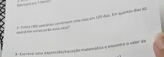 fabricará em 7 horas r
2-Trinta (30) operários constroem uma casa em 120 dias. Em quantos dias 40
operários construirão essa casa?
3- Escreva uma expressão/equação matemática e encontre o valor da