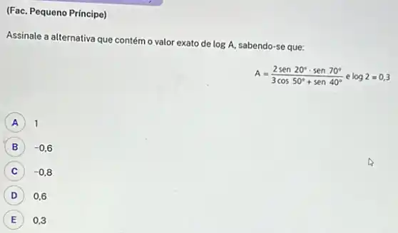 (Fac. Pequeno Principe)
Assinale a alternativa que contém o valor exato de
logA sabendo-se que:
A=(2sen20^circ cdot sen70^circ )/(3cos50^circ )+sen40^(circ )elo
A 1
-0,6
C -0,8
D 0,6
E 0.3