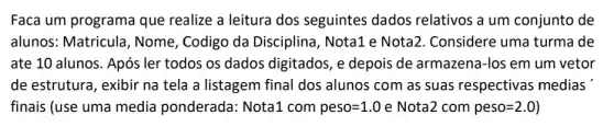 Faca um programa que realize a leitura dos seguintes dados relativos a um conjunto de
alunos: Matricula , Nome, Codigo da Disciplina, Nota1 e Nota2. Considere uma turma de
ate 10 alunos. Após ler todos os dados digitados, e depois de armazena-los em um vetor
de estrutura, exibir na tela a listagem final dos alunos com as suas respectivas medias
finais (use uma media ponderada: Nota1 com peso=1.0e Nota2 com peso=2.0)