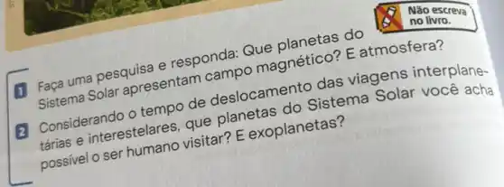 Faca uma pesquisa e responda:Que Solar apresentam and magnetico? E atmosfera?
Considerando o tempo de deslocamento dae viagens interplane-
tarias e interestelare que planetas do Sistema Solar você acha
visitar E exoplanetas?