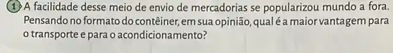 A facilidade desse meio de envio de mercadorias se popularizou mundo a fora.
Pensando no formato do contêiner, em sua opinião qualéamaior vantagem para
transporte e para o acondicionamento?