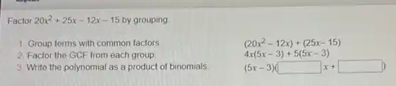 Factor 20x^2+25x-12x-15 by grouping
1. Group terms with common factors
2. Factor the GCF from each group.
3. Write the polynomial as a product of binomials
(20x^2-12x)+(25x-15)
4x(5x-3)+5(5x-3)
(5x-3)(square x+square )