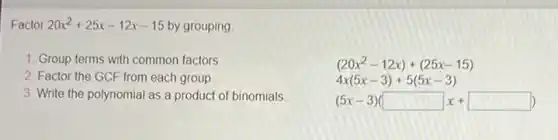 Factor 20x^2+25x-12x-15 by grouping
1. Group terms with common factors
2. Factor the GCF from each group
3. Write the polynomial as a product of binomials
(20x^2-12x)+(25x-15)
4x(5x-3)+5(5x-3)
(5x-3)(square x+