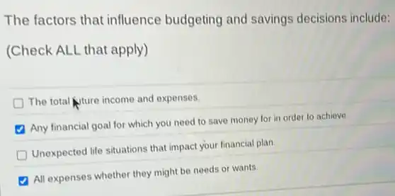 The factors that influence budgeting and savings decisions include:
(Check ALL that apply)
The total tuture income and expenses.
Any financial goal for which you need to save money for in order to achieve.
Unexpected life situations that impact your financial plan.
All expenses whether they might be needs or wants.