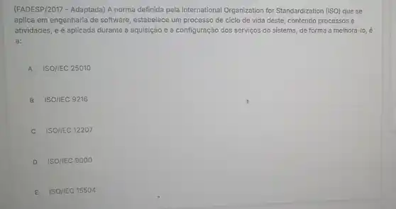 (FADESP/2017 - Adaptada) A norma definida pela International Organization for Standardization (ISO) que se
aplica em engenharia de software, estabelece um processo de ciclo de vida deste, contendo processos e
atividades, e é aplicada durante a aquisição e a configuração dos serviços do sistema, de forma a melhorá -10,
a:
A ISO/IEC 25010
B ISO/IEC 9216
C ISO/IEC 12207
D ISO/IEC 9000
E ISO/IEC 15504