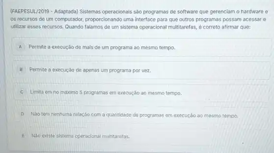 (FAEPESUL/2019 Adaptada) Sistemas operacionais são programas de software que gerenciam o hardware e
os recursos de um computador,proporcionando uma interface para que outros programas possam acessar e
utilizar esses recursos Quando falamos de um sistema operacional multitarefas, é correto afirmar que:
A Permite a execução de mais de um programa ao mesmo tempo.
B Permite a execução de apenas um programa por vez.
C Limita em no máximo 5 programas em execução ao mesmo tempo.
D Não tem nenhuma relação com a quantidade de programas em execução ao mesmo tempo.
E Não existe sistema operacional multitarefas.