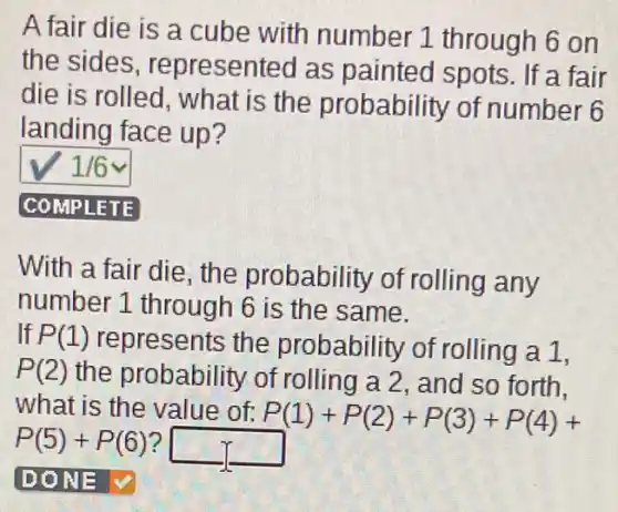 A fair die is a cube with number 1 through 6 on
the sides , represented as painted spots. If a fair
die is rolled, what is the probability of number 6
landing face up?
1/6
COMPLETE
With a fair die, the probability of rolling any
number 1 through 6 is the same.
If P(1) re epresents the probability of rolling a 1,
P(2)the probability of rolling a 2, and so forth,
what is the value of: P(1)+P(2)+P(3)+P(4)+
P(5)+P(6) square