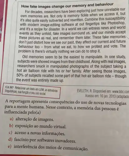 How fake images change our memory and behaviour
For decades, researchers have been exploring just how unreliable our
own memories are. Not only is memory fickle when we access it . but
it's also quite easily subverted and rewritten . Combine this susceptibility
with modern image-editing software at out fingertips like Photoshop
and it's a recipe for disaster. In a world we can witness news and world
events as they unfold fake images surround us and our minds accept
these pictures as real and remember them later.These fake memories
don't just distort how we see our past, they affect our current and future
behaviour too - from what we eat, to how we protest and vote.The
problem is there's virtually nothing we can do to stop it.
Old memories seem to be the easiest to manipulate. In one study,
subjects were showed images from their childhood . Along with real images,
researchers snuck in manipulated photographs of the subject taking a
hot air balloon ride with his or her family. After seeing those images,
50%  of subjects recalled some part of that hot-air balloon ride - though
the event was entirely made up.
C2 H7 Relacionar um texto em LEM, as estruturas
linguísticas, sua função e seu uso social.
EVELETH, R. Disponivel em:www.bbc.con
Acesso em: 16 jan 2013 (adaptado
A reportagem apresenta consequências do uso de novas tecnologias
para a mente humana . Nesse contexto, a memória das pessoas é
influenciada pelo(a)
a) alteração de imagens.
b) exposição ao mundo virtual.
c) acesso a novas informações.
d) fascínio por softwares inovadores.
e) interferência dos meios de comunicação.