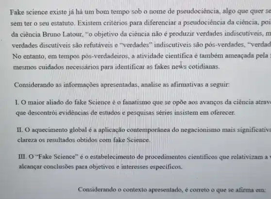 Fake science existe já há um bom tempo sob o nome de pseudociência , algo que quer se
sem ter o seu estatuto. Existem critérios para diferenciar a pseudociência da ciência, poi
da ciência Bruno Latour, "o objetivo da ciência não é produzir verdades indiscutiveis, m
verdades discutíveis são refutáveis e "verdades "indiscutiveis são pós-verdades "verdad
No entanto, em tempos pós -verdadeiros, a atividade cientifica é também ameaçada pela
mesmos cuidados necessários para identificar as fakes news cotidianas.
Considerando as informações apresentadas , analise as afirmativas a seguir:
I. O maior aliado do fake Science é o fanatismo que se opōe aos avanços da ciência atrav
que descontrói evidências de estudos e pesquisas séries insistem em oferecer.
II. O aquecimento global é a aplicação contemporânea do negacionismo mais significative
clareza os resultados obtidos com fake Science.
III. O"Fake Science 'é o estabelecimento de procedimentos cientificos que relativizam a
alcançar conclusões para objetivos e interesses especificos.
Considerando o contexto apresentado, é correto o que se afirma em: