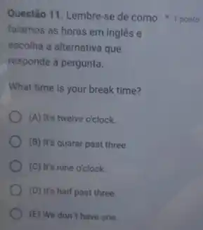 falamos as horas em inglês e
escolha a alternativa que
responde à pergunta.
What time is your break time?
(A) It's twelve o'clock.
(B) It's quarer past three.
(C) It's nine o'clock.
(D) It's half past three.
(E) We don't have one.
Questão 11. Lembre-se de como 1 ponto