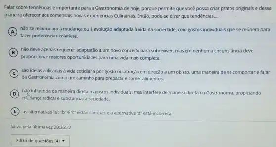 Falar sobre tendênciasé importante para a Gastronomia de hoje, porque permite que você possa criar pratos originais e dessa
maneira oferecer aos comensais novas experiências Culinárias Então, pode-se dizer que tendencias __
A
não se relacionam à mudança ou à evolução adaptada à vida da sociedade, com gostos individuais que se reúnem para
fazer preferências coletivas.
B
nǎo deve apenas requerer adaptação a um novo conceito para sobreviver, mas em nenhuma circunstância deve
proporcionar maiores oportunidades para uma vida mais completa.
C são ideias aplicadas à vida cotidiana por gosto ou atração em direção a um objeto, uma maneira de se comportar e falar
da Gastronomia como um caminho para preparare comer alimentos.
D
não influencia de maneira direta os gostos individuais mas interfere de maneira direta na Gastr
Gastronomia, propiciando D
milança radical e substancial à sociedade.
E as alternativas "a","b"e "C" estão corretas e a alternativa "d"está incorreta.
Salvo pela última vez 20:36:32
square