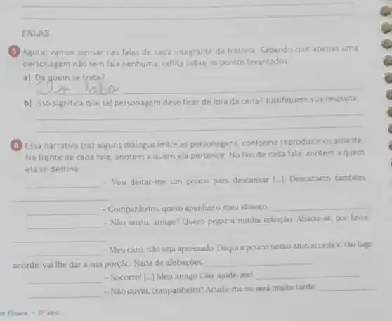 __
FALAS
(5) Agora, vamos pensar nas falas de cada integrante da historia. Sabendo que apenas uma
personagem nào tem fala nenhuma, reflita sobre os pontos levantados
a) De quem se trata?
__
b) Isso significa que tal personagem deve ficar de fora da cena?Justifiquem sua resposta.
__
(6) Essa narrativa traz alguns dialogos entre as personagens conforme reproduzimos adiante
Na frente de cada fala, anotem a quem ela pertence. No fim de cada fala, anotem a quem
ela se destina
__
- Vou deitar-me um pouco para descansar [-]Descansem também.
__
__ - Companheiro, quero apanharo meu almoço
__
__
- Não ouviu, amigo? Quero pegar a minha refeição Abaixe-se, por favor
__
__
- Meu caro,nào seja apressado. Daqui a pouco nosso amo acorda e tǎo logo
acorde, vai lhe dar a sua porção. Nada de afobaçóes. __
__ - Socorro! [-] Meu amigo Cáo, ajude-me! __
__
- Nào ouviu, companheiro? Acuda me ou será muito tarde
__