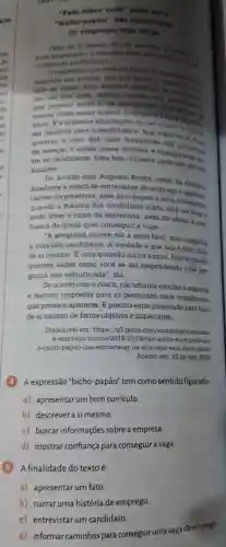 -Fale sobre vock
'bicho papão ","B":"entrevisias
do emprego veja
de si meetho -It's sim proceess
e responts deve not communication
no sepecte profisional
caminhe das pedras turn que
busine do
tado in vagas, near atento a aberture do rapor
dee em eun Area manter contato worn
que possam ajuda-to na
vencer todas essas etapas
vista. E a primeira abordagem do recruta
ser decisiva para o candidato e. fale sobre are going
questão e uma das mais frequentes hos
de seleçǎo e ainda causa p insegurances
tre os candidatos Uma boa resposta pode nào ser tin
simples.
De acordo com Augusto Rocha sócio da
Academy e coach de entrevistas de emprego Outilers
tacoes corporativas , essa abordagem e feita
quando a maioria dos candidato 3 ainda
pode ditar o rumo da entrevista.além de afetar a con
fianca de quem quer conseguir a vaga.
"A pergunta parece ser a mais fácil mas complies
a vida dos candidatos A verdade é que nào é complica
de si mesmo.E uma questão muito ampla Recrutadores
querem saber como você se sai respondendo uma per-
gunta nào estruturada ", diz.
De acordo com o coach.não adianta estudar a empress
e decorar respostas para as perguntas mais complicadas
que possam aparecer. E preciso estar preparado para falar
de si mesmo de forma objetiva e impactante.
Disponivel em : https://g1 globo .com/economia/concursos-
e /noticia/2019 /12/04/fale -sobre-voce pode-set-
o-bicho papao-nas -entrevistas-de emprego-veja -dicas.ghtml.
Acesso em : 12 de nov. 2023
(4)4 expressão "bicho -papão" tem como sentido figurado:
a)apresentar umbom curriculo.
b)descrever a si mesmo.
c) buscar informações sobre a empresa.
d)mostrar confiança para conseguir vaga.
A finalidade do texto é:
a)apresentar um fato
b) narrar uma história de emprego.
d)informar caminhos para conseguir uma vaga de emprego
c)entrevistar um candidato.