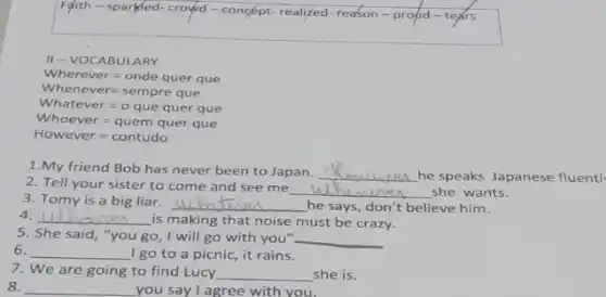 Falith - sparled-croyd - concépt-realized-reason-propo
II-VOCABULARY
Wherever=onde quer que
Whenever=sempre que
Whatever=oque quer que
Whoever=quemquerque
However=contudo
1.My friend Bob has never been to Japan. __
he speaks Japanese fluentl
2. Tell your sister to come and see me
__ she wants.
3. Tomy is a big liar. __ he says, don't believe him.
4. __ is making that noise must be crazy.
5. She said, "you go, I will go with you" __
6. __ I go to a picnic, it rains.
7. We are going to find Lucy __ she is.
8. __ you say I agree with you.