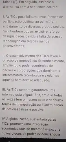 falsas (F). Em seguida assinale a
alternativa com a sequência correta
I. As TICs possibilitam novas formas de
participação politica ao permitirem
engajamento de diversos grupos sociais.
mas também podem excluir e reforçar
desigualdades devido à falta de acesso
tecnológico em regiōes menos
desenvolvidas.
II. O desenvolvimento das TICs levou à
criação de monopólios de conhecimento,
ampliando o poder econômico de
nações e corporações que dominam a
infraestrutura tecnológica e excluindo
aquelas sem acesso adequado.
III. As TICs sempre garantiram uma
internet justa e igualitária, em que todas
as vozes têm 0 mesmo peso e nenhuma
forma de manipulação ou disseminação
de noticias falsas é possivel.
IV. A globalização , sustentada pelas
TICs, promove uma integração