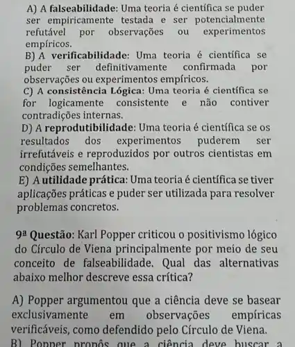 A) A falseabilidade:Uma teoria é científica se puder
ser empiricamente testada e ser potencialmente
refutável por observações . ou experimentos
empíricos.
B) A verificabilidade Uma teoria é científica se
puder ser definitivamente confirmada por
observações ou experimentos empíricos.
C) A consistência Lógica: Uma teoria é científica se
for logicamente consistente e não contiver
contradições internas.
D) A reprodutibilidade:Uma teoria é científica se os
resultados dos experimentos puderem ser
irrefutáveis e reproduzidos por outros cientistas em
condições semelhantes.
E) Autilidade prática: Uma teoria é científica se tiver
aplicações práticas e puder ser utilizada para resolver
problemas concretos.
9a Questão: Karl Popper criticou o positivismo lógico
do Círculo de Viena principalment e por meio de seu
conceito de falseabilidade . Qual das alternativas
abaixo melhor descreve essa crítica?
A) Popper argumentou que a ciência deve se basear
exclusivame em observações empíricas
verificáveis como defendido pelo Círculo de Viena.
B) Popper pronos aue a ciencia deve buscar a