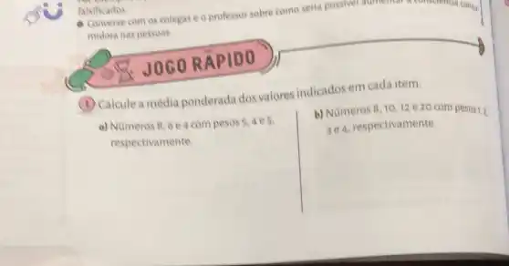 falsificados
- Converse com os colegas eo professor sobre como seria possivel aumentar a consciencia consu.
midora nas pessoas.
JOGORA PIDO
(1) Calcule a média ponderada dos valores indicados em cada item.
a) Numeros 8,6 e4 com pesos
respectivamente
b) Nümeros 8,1012 e 20 com pesos1,2
respectivamente