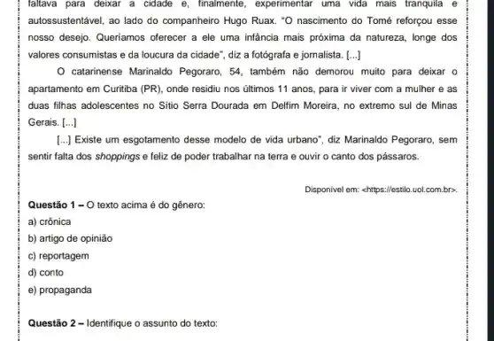 faltava para deixar a cidade e, finalmente , experimentar uma vida mais tranquila e
autossustentável, ao lado do companheiro Hugo Ruax. "O nascimento do Tomé reforçou esse
nosso desejo. Queriamos offerecer a ele uma infância mais próxima da natureza , longe dos
valores consumistas e da loucura da cidade", diz a fotógrafa e jornalista. [ldots ]
catarinense Marinaldo Pegoraro , 54, também não demorou muito para deixar o
apartamento em Curitiba (PR), onde residiu nos últimos 11 anos, para ir viver com a mulher e as
duas filhas adolescentes no Sitio Serra Dourada em Delfim Moreira, no extremo sul de Minas
Gerais. ()
[..] Existe um esgotamento desse modelo de vida urbano", diz Marinaldo Pegoraro , sem
sentir falta dos shoppings e feliz de poder trabalhar na terra e ouvir o canto dos pássaros.
Disponivel em: <https://estilo.uol .com.br>.
Questão 1-0 texto acima é do gênero:
a) crônica
b) artigo de opinião
c) reportagem
d) conto
e) propaganda
Questão 2 - Identifique o assunto do texto: