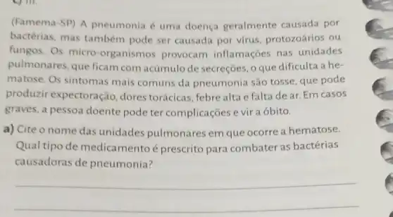 (Famema-SP) A pneumonia é uma doença geralmente causada por
bactérias, mas também pode ser causada por virus protozoários ou
fungos. Os micro -organismos provocam inflamações nas unidades
pulmonares, que ficam com acúmulo de secreçōes, o que dificulta a he-
matose. Os sintomas mais comuns da pneumonia são tosse, que pode
produzir expectoração, dores torácicas, febre alta e falta de ar.Em casos
graves, a pessoa doente pode ter complicações e vir a óbito.
a) Cite o nome das unidades pulmonares em que ocorre a hematose.
Qual tipo de medicamento é prescrito para combater as bactérias
causadoras de pneumonia?
__