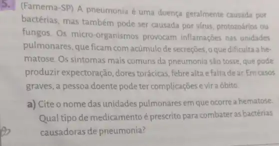 (Famema-SP) A pneumonia é uma doença geralmente causada por
bactérias, mas também pode ser causada por virus, protozoários ou
fungos. Os micro -organismos provocam inflamaçōes nas unidades
pulmonares, que ficam com acúmulo de secreções , oque dificulta a he-
matose. Os sintomas mais comuns da pneumonia são tosse, que pode
produzir expectoração dores torácicas, febre alta e falta dear.Em casos
graves, a pessoa doente pode ter complicações e vir a óbito.
a) Cite o nome das unidades pulmonares em que ocorre a hematose.
Qual tipo de medicamentoé prescrito para combater as bactérias
causadoras de pneumonia?