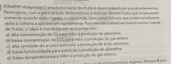 (FAMERP-Adaptada) O amadurecimento dos frutosé desencadeado por uma série de eventos
fisiológicos, com a participação de hormônios e enzimas Existem frutos que amadurecem
somente quando estão ligados à planta -mãe, bem como há frutos que podem amadurecer
após a colheita e apodrecem rapidamente Para retardar o amadurecimento e evitar a perda
de frutos, o ideal é mantê-los em recipientes com
a) alta concentração de O_(2) para inibir a produção de giberelina.
b) baixa concentração de CO_(2) para inibir a produção do gás etileno.
c) alta umidade do ar para estimular a produção de ácido abscisico.
d) baixa luminosidade para estimular a produção de giberelina.
e) baixa temperatura para inibir a produção do gás etileno.