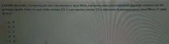 A familia de Pedro ,composta por ele, sua esposa e seus filhos,uma pizza tamanho gigante cortada em 24
pedaços iguais. Sabe-se que João comeu 3/6 e sua esposa comeu 1/3 e sobraram N pedaços para seus filhos. O valor
de Né?
a. 3
b. 5
C. 2
d. 4
e. 6