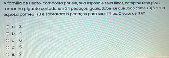 A familia de Pedro composta por ele ,sua esposa e seus filhos, comprou uma pizza
tamanho gigante cortada em 24 pedaços iguais Sabe-se que João comeu 3/6 e sua
esposa comeu 1/3 e sobraram N pedaços para seus filhos. O valor de Né?
a. 3
b. 4
c. 6
d. 5
e. 2