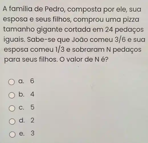 A familia de Pedro composta por ele , sua
esposa e seus filhos, comprou uma pizza
tamanho gigante cortada em 24 pedaços
iguais. Sabe-se que João comeu 3/6 e sua
esposa comeu 1/3 e sobraram N pedaços
para seus filhos . O valor de N é?
a. 6
b. 4
c. 5
d. 2
e. 3