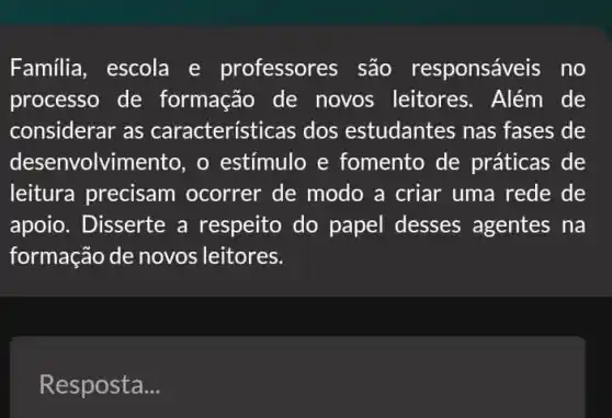 Familia, escola e professores são responsáveis no
processo de formação de novos leitores . Além de
considerar as características dos estudantes nas fases de
desenvolvimento, o estímulo e fomento de práticas de
leitura precisam ocorrer de modo a criar uma rede de
apoio. Disserte a respeito do papel desses agentes na
formação de novos leitores.
Resposta __