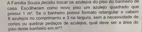 A Familia Souza decidiu trocar os azulejos do piso do banheiro de
casa Escolheram como novo piso um azulejo quadrado que
possui 1m^2 . Se o banheiro possui formato retangular e cabem
8 azulejos no comprimento e 3 na largura , sem a necessidade de
cortes ou quebrar pedaços de azulejos, qual deve ser a área do
piso deste banheiro em m^2