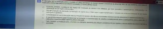 A fará a mediação entre o homem e a ética permitindo ao homem assumir consciência da dimensão ética de sua existência com todas as
implicações desse fato para a sua vida em sociedade E correto afirmar, exceto
A escola portanto constitui-se em espaço de construção de valores e de cidadania, que deve possibilitar a apropriação de conhecimentos e a elaboração de um regime democrático.
Discutir a função da educação na formação do sujeito ético é falar sobre o papel humanizador e formador da escola na construção de um mundo mais justo e igualitário.
Considerando-se que a educação visa à promoção do homem, não são as necessidades humanas que irão determinar os objetivos educacionais.
A escola desempenha papel fundamental na e conscientizaçãc de cidadãos verdadeiramente éticos e participativos, pois , a partir da [..]
valoração é possivel definir objetivos para a educação.
Fará, também, a mediação entre o homem e a cidadania permitindo-lhe adquirir consciência de seus direitos e deveres diante dos outros e de toda a sociedade