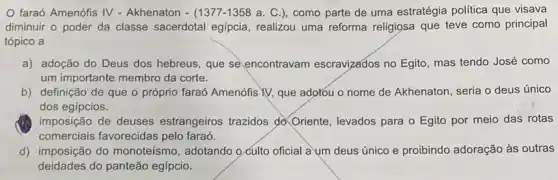 faraó Amenófis IV - Akhenaton - (1377-1358 a . C.), como parte de uma estratégia politica que visava
diminuir o poder da classe sacerdotal egípcia realizou uma reforma religiosa que teve como principal
tópico a
a) adoção do Deus dos hebreus, que se encontravam escravizados no Egito, mas tendo José como
um importante membro da corte.
b) definição de que O próprio faraó Amenófis YV, que adorou o nome de Akhenaton, seria o deus único
dos egípcios.
imposição de deuses estrangeiros trazidos d)Oriente, levados para o Egito por meio das rotas
comerciais favorecidas pelo faraó.
d) imposição do monoteísmo, adotando 9 culto oficial a um deus único e proibindo adoração às outras
deidades do panteão egípcio.