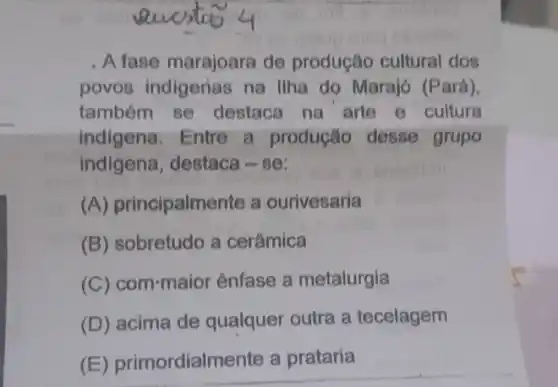 . A fase marajoara de produção cultural dos
povos indigerias na Ilha do Marajó (Pará).
também se destaca na arte e cultura
indigena. Entre a produção desse grupo
indigena, destaca -se:
(A) principalmente a ourivesaria
(B) sobretudo a cerâmica
(C) com-maior ênfase a metalurgia
(D) acima de qualquer outra a tecelagem
(E) primordialmente a prataria