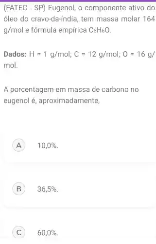 (FATEC - SP)Eugenol, o componente ativo do
óleo do cravo-da -índia, tem massa molar 164
g/mol e fórmula empírica C_(5)H_(6)O
Dados: H=1g/mol;C=12g/mol;O=16g/
mo
A porcentagem em massa de carbono no
eugenol é , aproximadar nente,
A 10,0%  A
B 36,5% 
C 60,0%