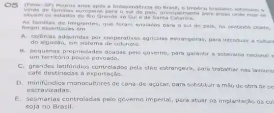 (Fatec-SP)anos após a Independência do Brasil, o Império brasileiro estimulou a
de familias europelas para o sul do pais, principaln lente para dreas onde hoje se
situam os estados Grande do Sule de Santa Catarina.
As familias de imigrantes, que foram enviadas para o sul do país no contexto citado,
foram assentadas em
A. colônias adquiridas por cooperativas agricolas estrangeiras, para introduzir a cultura
do algodão, em sistema de colonato.
B. pequenas propriedades doadas pelo governo, para garantir a soberania nacional e
um território pouco povoado.
C. grandes latifúndios controlados pela elite estrangeira , para trabalhar nas lavoura
café destinadas à exportação.
D. minifúndios monocultores de cana-de-açúcar para substituir a mão de obra de pe
escravizadas.
E.sesmarias controladas pelo governo imperial , para atuar na implantação da cul
soja no Brasil.