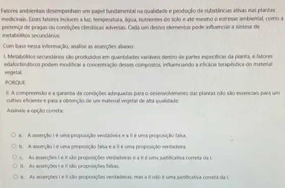 Fatores ambientais desempenham um papel fundamental na qualidade e produção de substâncias ativas nas plantas
medicinais. Esses fatores incluem a luz, temperatura, água nutrientes do solo e até mesmo o estresse ambiental, como a
presença de pragas ou condigOes climaticas adversas. Cada um destes elementos pode influenciar a sintese de
metabolitos secundários.
Com base nessa informação , analise as asserçoes abaixo:
I. Metabólitos secundários sao producidos em quantidades varidves dentro de partes especificas da planta, e fatores
edafoclimáticos podem modificar concentração desses compostos influenciando a eficácia terapêutica do material
vegetal
PORQUE
II. A compreensão e a garantia de condições adequadas para o desenvolvimento das plantas não são essenciais para um
cultivo eficiente e para a obtenção de um material vegetal de alta qualidade.
Assinale a opção correta:
a. A asserção lé uma proposição verdadeira e all uma proposição falsa.
b. A asserçãole uma proposição falsa e allé uma proposição verdadeira.
c. As asserçoes Ie II sao proposiçóes verdadeiras e allé uma justificativa correta da I.
d. As asserçoes I e II são proposições falsas.
e. As asserçoes I e II sao proposiçoes verdadeiras mas a II nào é uma justificativa correta da I