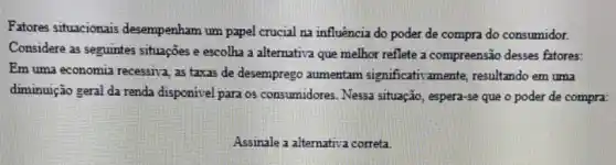 Fatores situacionais desempenham um papel crucial na influência do poder de compra do consumidor.
Considere as seguintes situações e escolha a alternativa que melhor reflete a compreensão desses fatores:
Em uma economia recessiva as taxas de desemprego aumentam significativamente resultando em uma
diminuição geral da renda disponivel para os consumidores. Nessa situação , espera-se que o poder de compra:
Assinale a altemativa correta