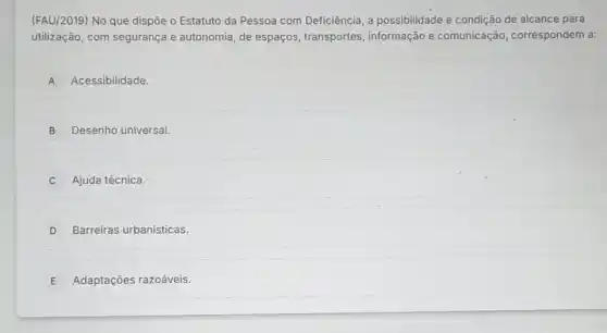 (FAU/2019) No que dispōe o Estatuto da Pessoa com Deficiência, a possibilidade e condição de alcance para
utilização, com segurança e autonomia, de espaços , transportes, informação e comunicação correspondem a:
A Acessibilidade.
B Desenho universal.
Ajuda técnica.
D Barreiras urbanisticas.
E Adaptações razoáveis.