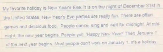 My favorite holiday is New Year's Eve . It is on the night of December 31st in
the United States New Year's Eve parties are really fun There are often
games and delicious food. People dance sing and wait for midnight. At mid-
night, the new year begins. People yell "Happy New Year!'Then January 1
of the next year begins. Most people don't work on January 1. It's a holiday