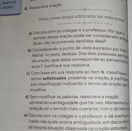 fazemos
objeta
6. Releia esta oração:
Vemos nossos amigos sofisticados nas redes sociais.
a) Discuta com os colegas e o professor: Por que o
sentido dessa oração pode ser considerado ambig
Quais são os possiveis sentidos dela?
ambig
b)Considerando o ponto de vista expresso por Helio
Mattar no texto . deduza: Dos dois possíveis
da oração, qual deles corresponde ao pensamento
autor?Justifique sua resposta.
c) Com base em sua resposta ao item b , classifique o
termo sofisticados , presente na oração , e justifique
sua classificação indicando o termo da oração quee
modifica.
d) Sem modificar as palavras , reescreva a oração
eliminando a ambiguidade que há nela Mantenha nan
redação só 0 sentido mais coerente com o do texto to
e) Discuta com os colegas e o professor e dê exemplos