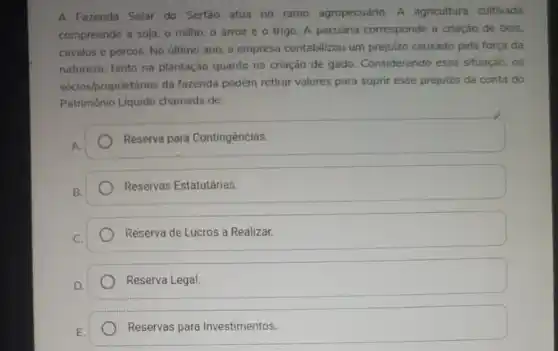 A Fazenda Solar do Sertão atua no ramo agropecuário. A agricultura cultivada
compreende a soja, o milho, o arroz e o trigo. A pecuária corresponde a criação de bois.
cavalos e porcos. No último ano, a empresa contabilizou um prejulzo causado pela força da
natureza, tanto na plantação quanto na criação de gado. Considerando essa situação, os
sócios/proprietários da fazenda podem retirar valores para suprir esse prejuizo da conta do
Patrimônio Liquido chamada de:
A.
Reserva para Contingências.
B.
Reservas Estatutárias.
C.
Reserva de Lucros a Realizar.
D.
Reserva Legal.
E.
Reservas para Investimentos.