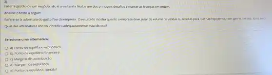 Fazer a gestão de um negócio não é uma tarefa fácil, e um dos principais desafios é manter as finanças em ordem.
Analise o texto a seguir:
Refere-se à cobertura do gasto fixo da empresa. O resultado mostra quanto a empresa deve gerar de volume de vendas ou receitas para que não haja perda nem ganho, ou seja,lucro zero.
Qual das alternativas abaixo identifica adequadamente esta técnica?
Selecione uma alternativa:
a) Ponto de equilibrio econômico
b) Ponto de equilibrio financeiro
c) Margem de contribuição
d) Margem de seguranç
e) Ponto de equilibrio contábil