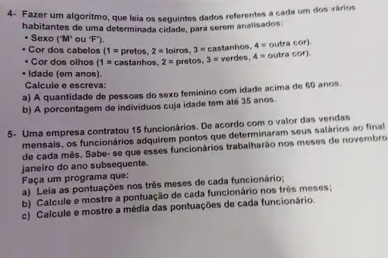 Fazer um algoritmo, que leia os seguintes dados referentes a cada um dos vários
habitantes de uma determinada cidade, para serem analis ados:
- Sexo (M'ou "F").
- Cor dos cabelos 5(1=pretos,2=loiros,3=castanhos,4=outracor)(1=castanhos,2=pretos,3=verdes,4=outracor)
- Cor dos olhos
Idade (em anos).
Calcule e escreva:
a) A quantidade de pessoas do sexo feminino com idade acima de 60 anos.
b) A porcentagem de indivíduos cuja idade tem até 35 anos.
5- Uma empresa contratou 15 funcionários . De acordo com o valor das vendas
mensais, os funcionários adquirem pontos que determin ram seus salários ao final
de cada mês . Sabe-se que esses funcionários trabalharão nos meses de novembro
ianeiro do ano subs equente.
Faca um que:
a) Leia as pontuaçōes nos três meses de cada funcionário;
b) Calcule e mostre a pontuação de cada funcionário nos três meses;
c) Calcule e mostre a média das pontuaçóes de cada funcionário.