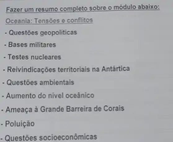 Fazer um resumo completo sobre o módulo abaixo:
Oceania : Tensoes e conflitos
Questōes geopoliticas
- Bases militares
- Testes nucleares
- Reivin dicações territoriais na Antártica
- Questōes ambientais
- Aumento do nivel oceânico
- Ameaça à Grande Barreira de Corais
- Poluição
- Questões socioeconômicas