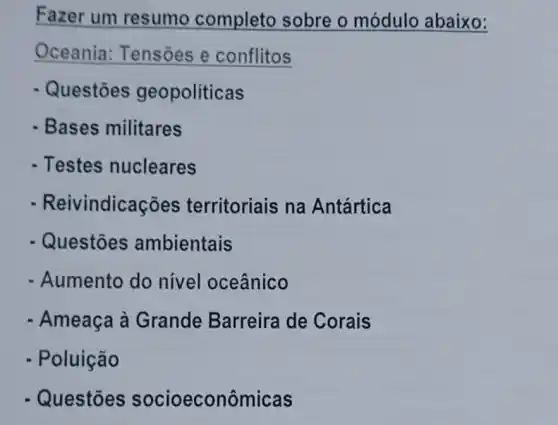 Fazer um resumo completo sobre o módulo abaixo:
Oceania Tensões e conflitos
- Questões geopoliticas
- Bases militares
- Testes nucleares
- Reivi indicações territoriais na Antártica
- Questões ambientais
- Aumento do nivel oceânico
- Ameaça à Grande Barreira de Corais
- Poluição
- Questōes socioeconômicas