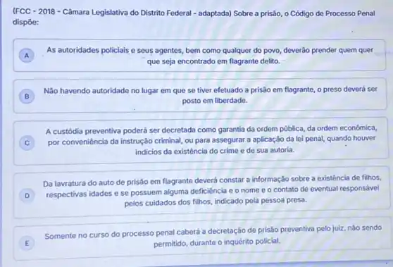 (FCC - 2018 - Câmara Legislativa do Distrito Federal - adaptada) Sobre a prisão, o Código de Processo Penal
dispōe:
A
As autoridades policiais e seus agentes, bem como qualquer do povo, deverão prender quem quer
que seja encontrado em flagrante delito.
)
Não havendo autoridade no lugar em que se tiver efetuado a prisão em flagrante, o preso deverá ser
posto em liberdade.
A custódia preventiva poderá ser decretada como garantia da ordem pública, da ordem econômica,
C ) por conveniência da instrução criminal, ou para assegurar a aplicação da lei penal, quando houver
indicios da existência do crime e de sua autoria.
Da lavratura do auto de prisão em flagrante deverá constar a informação sobre a existência de filhos.
D
respectivas idades e se possuem alguma deficiência e o nome e 0 contato de eventual responsável
pelos cuidados dos filhos indicado pela pessoa presa.
E
Somente no curso do processo penal caberá a decretação de prisão preventiva pelo juiz, nǎo sendo
permitido, durante o inquérito policial.