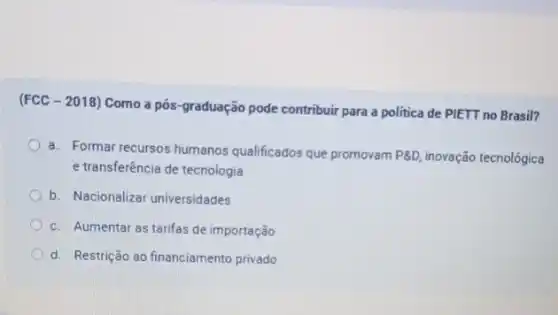 (FCC - 2018) Como a pós-graduação pode contribuir para a politica de PIETT no Brasil?
a. Formar recursos humanos qualificados que promovam P8D inovação tecnológica
e transferência de tecnologia
b. Nacionalizar universidades
c. Aumentar as tarifas de importação
d. Restrição ao financiamento privado