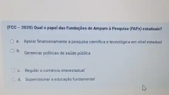 (FCC - 2020) Qual o papel das Fundações de Amparo à Pesquisa (FAPs) estaduais?
a. Apoiar financeiramente a pesquisa cientifica e tecnológica em nivel estadual
b.
Gerenciar politicas de saúde pública
c. Regular o comércio interestadual
d. Supervisionar a educação fundamental