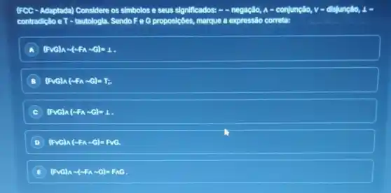 (FCC - Adaptada)Considere os simbolos e seus significados: - -negação, A - conjunção,v-disjuncao, 4
contradição e T - tautologia Sendo Fe G proposiçôes,marque a expressão correta:
A (Pwedge )wedge sim (sim Fwedge sim G)=1
(Pvee G)wedge (sim Fwedge sim G)=T;
C (Fvee G)wedge (sim Fwedge sim G)=1
(Fvee G)wedge (sim Fwedge sim G)=Fvee G.
E (Fvee G)wedge sim (sim Fwedge sim G)=Fwedge G